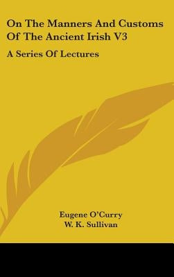 On The Manners And Customs Of The Ancient Irish V3: A Series Of Lectures by O'Curry, Eugene