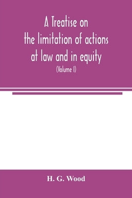 A treatise on the limitation of actions at law and in equity: with an appendix, containing the American and English statutes of limitations (Volume I) by G. Wood, H.