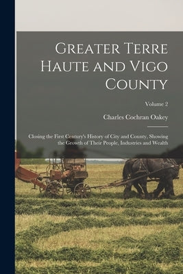 Greater Terre Haute and Vigo County: Closing the First Century's History of City and County, Showing the Growth of Their People, Industries and Wealth by Oakey, Charles Cochran