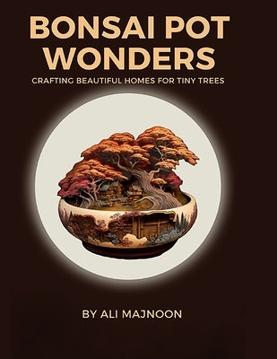 Bonsai Pot Wonders: Crafting Beautiful Homes for Tiny Trees by Majnoon, Ali