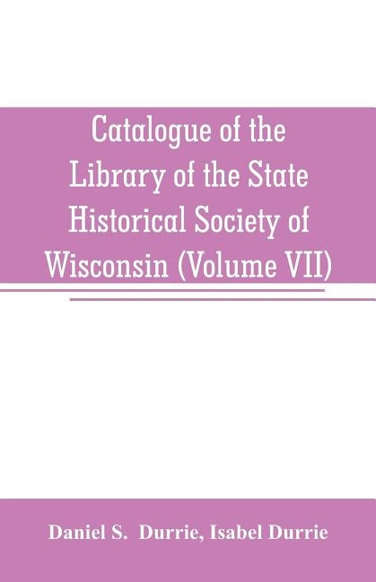 Catalogue of the Library of the State Historical Society of Wisconsin (Volume VII) by S, Daniel