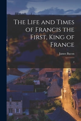 The Life and Times of Francis the First, King of France: 2 by Bacon, James