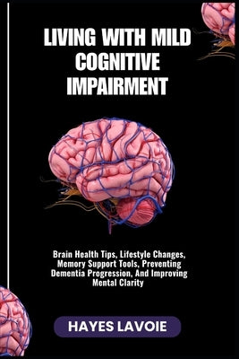 Living with Mild Cognitive Impairment: Brain Health Tips, Lifestyle Changes, Memory Support Tools, Preventing Dementia Progression, And Improving Ment by Lavoie, Hayes