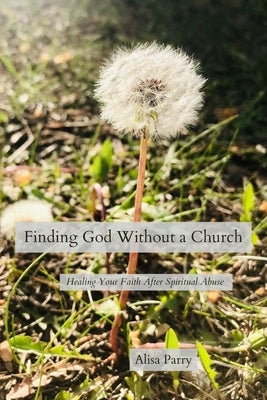 Finding God Without a Church: Healing Your Faith After Spiritual Abuse by Parry, Alisa