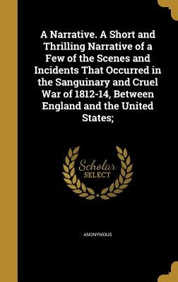 A Narrative. A Short and Thrilling Narrative of a Few of the Scenes and Incidents That Occurred in the Sanguinary and Cruel War of 1812-14, Between En by Anonymous