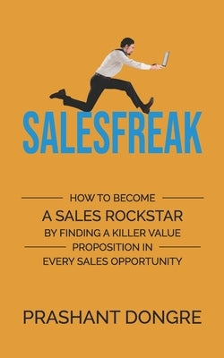 Salesfreak: How To Become A Sales Rockstar By Finding A Killer Value Proposition In Every Sales Opportunity by Dongre, Prashant
