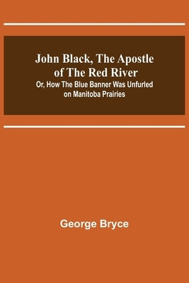 John Black, the Apostle of the Red River; Or, How the Blue Banner Was Unfurled on Manitoba Prairies by Bryce, George