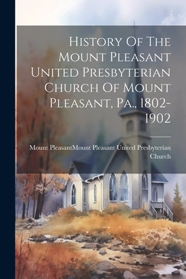History Of The Mount Pleasant United Presbyterian Church Of Mount Pleasant, Pa., 1802-1902 by Mount Pleasant (Westmoreland County