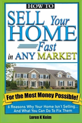 How to Sell Your Home Fast in Any Market For the Most Money Possible: 6 Reasons Why Your Home Isn't Selling... And What You Can Do To Fix Them by Keim, Loren K.