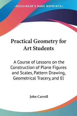 Practical Geometry for Art Students: A Course of Lessons on the Construction of Plane Figures and Scales, Pattern Drawing, Geometrical Tracery, and El by Carroll, John