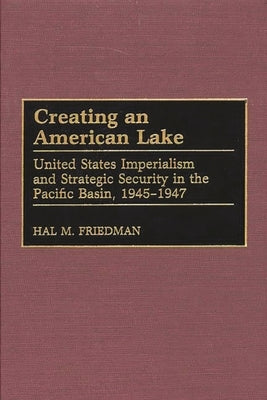 Creating an American Lake: United States Imperialism and Strategic Security in the Pacific Basin, 1945-1947 by Friedman, Hal