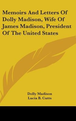 Memoirs And Letters Of Dolly Madison, Wife Of James Madison, President Of The United States by Madison, Dolly