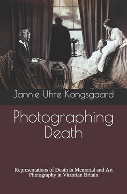 Photographing Death: Representations of Death in Memorial and Art Photography in Victorian Britain by Kongsgaard, Jannie Uhre