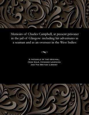 Memoirs of Charles Campbell, at Present Prisoner in the Jail of Glasgow: Including His Adventures as a Seaman and as an Overseer in the West Indies: by Campbell, Charles