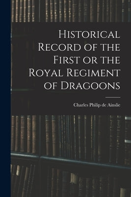 Historical Record of the First or the Royal Regiment of Dragoons by Philip De Ainslie, Charles