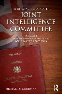 The Official History of the Joint Intelligence Committee: Volume I: From the Approach of the Second World War to the Suez Crisis by Goodman, Michael S.