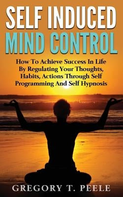 Self Induced Mind Control: How To Achieve Success In Life By Regulating Your Thoughts, Habits, Actions Through Self Programming And Self Hypnosis by Peele, Gregory T.