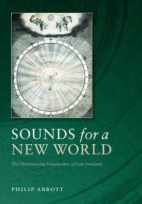 Sounds for a New World: The Christianizing Soundscapes of Late Antiquity by Abbott, Philip
