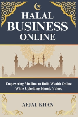 Halal Business Online: Empowering Muslims to Build Wealth Online While Upholding Islamic Values by Khan, Afjal