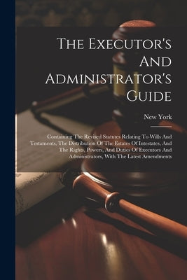 The Executor's And Administrator's Guide: Containing The Revised Statutes Relating To Wills And Testaments, The Distribution Of The Estates Of Intesta by (State), New York