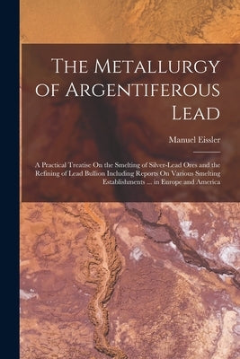 The Metallurgy of Argentiferous Lead: A Practical Treatise On the Smelting of Silver-Lead Ores and the Refining of Lead Bullion Including Reports On V by Eissler, Manuel