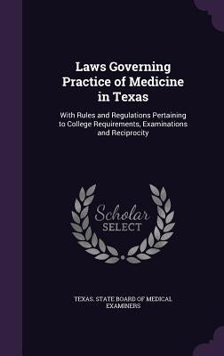 Laws Governing Practice of Medicine in Texas: With Rules and Regulations Pertaining to College Requirements, Examinations and Reciprocity by Texas State Board of Medical Examiners