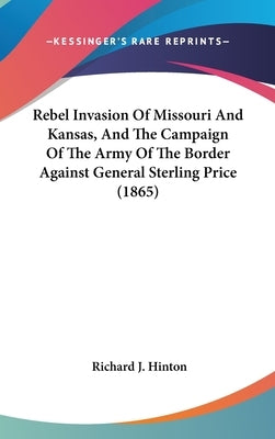 Rebel Invasion Of Missouri And Kansas, And The Campaign Of The Army Of The Border Against General Sterling Price (1865) by Hinton, Richard J.