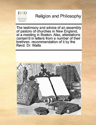 The Testimony and Advice of an Assembly of Pastors of Churches in New England, at a Meeting in Boston. Also, Attestations Contain'd in Letters from a by Multiple Contributors