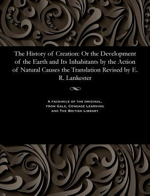 The History of Creation: Or the Development of the Earth and Its Inhabitants by the Action of Natural Causes the Translation Revised by E. R. Lankeste by Lankester, Edwin Ray K. C. B., Director