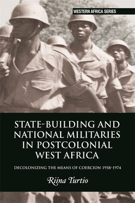 State-Building and National Militaries in Postcolonial West Africa: Decolonizing the Means of Coercion 1958-1974 by Turtio, Riina