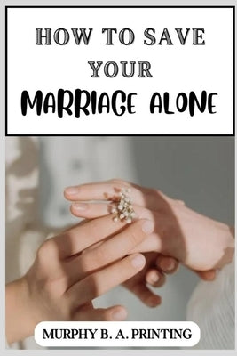 How to Save Your Marriage Alone: A Complete Guide for Reclaiming Your Relationship, How to Save Your Affairs, simple steps to get your spouse back, by Printing, Murphy B. a.