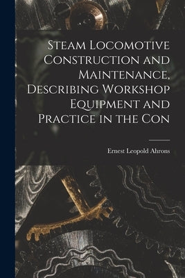 Steam Locomotive Construction and Maintenance, Describing Workshop Equipment and Practice in the Con by Leopold, Ahrons Ernest