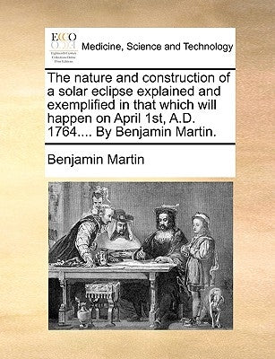 The Nature and Construction of a Solar Eclipse Explained and Exemplified in That Which Will Happen on April 1st, A.D. 1764.... by Benjamin Martin. by Martin, Benjamin