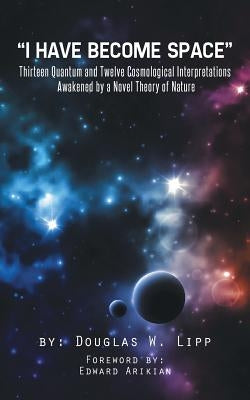 I Have Become Space: Thirteen Quantum and Twelve Cosmological Interpretations Awakened by a Novel Theory of Nature by Lipp, Douglas W.