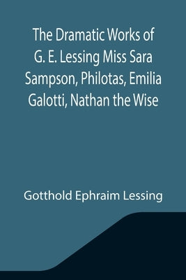 The Dramatic Works of G. E. Lessing Miss Sara Sampson, Philotas, Emilia Galotti, Nathan the Wise by Ephraim Lessing, Gotthold