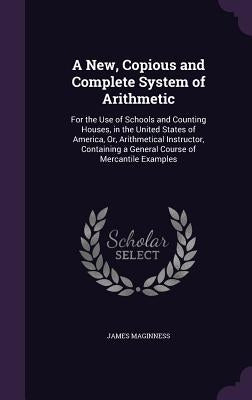 A New, Copious and Complete System of Arithmetic: For the Use of Schools and Counting Houses, in the United States of America, Or, Arithmetical Instru by Maginness, James