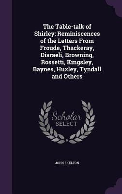 The Table-talk of Shirley; Reminiscences of the Letters From Froude, Thackeray, Disraeli, Browning, Rossetti, Kingsley, Baynes, Huxley, Tyndall and Ot by Skelton, John