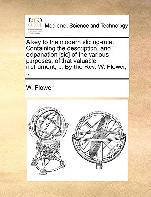 A key to the modern sliding-rule. Containing the description, and exlpanation [sic] of the various purposes, of that valuable instrument, ... By the R by Flower, W.