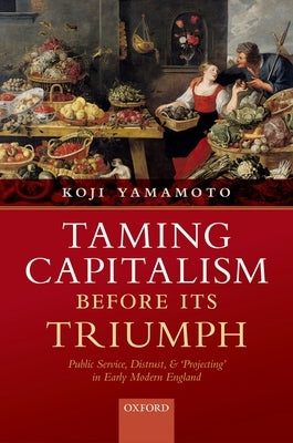 Taming Capitalism Before Its Triumph: Public Service, Distrust, and 'Projecting' in Early Modern England by Yamamoto, Koji