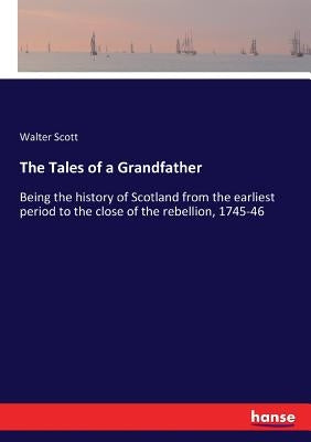 The Tales of a Grandfather: Being the history of Scotland from the earliest period to the close of the rebellion, 1745-46 by Scott, Walter