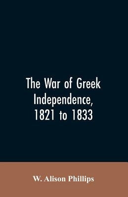 The war of Greek independence, 1821 to 1833 by Phillips, W. Alison