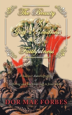 The Beauty of God's Goodness & Faithfulness: A Succinct Autobiography of Suffering to Surrendering to Jesus Christ by Forbes, Dor Mae