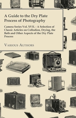 A Guide to the Dry Plate Process of Photography - Camera Series Vol. XVII.;A Selection of Classic Articles on Collodion, Drying, the Bath and Other As by Various