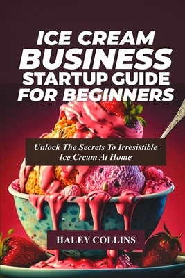 Ice Cream Business Startup Guide for Beginners: Unlock The Secrets To Irresistible Ice Cream At Home by Collins, Haley