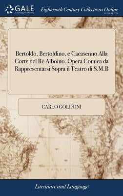 Bertoldo, Bertoldino, e Cacasenno Alla Corte del Rè Alboino. Opera Comica da Rappresentarsi Sopra il Teatro di S.M.B by Goldoni, Carlo