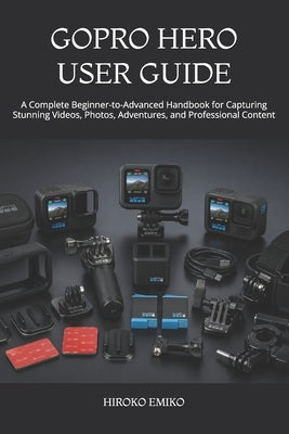 Gopro Hero User Guide: A Complete Beginner-to-Advanced Handbook for Capturing Stunning Videos, Photos, Adventures, and Professional Content by Emiko, Hiroko