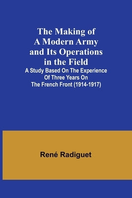 The Making of a Modern Army and its Operations in the Field; A study based on the experience of three years on the French front (1914-1917) by Radiguet, René