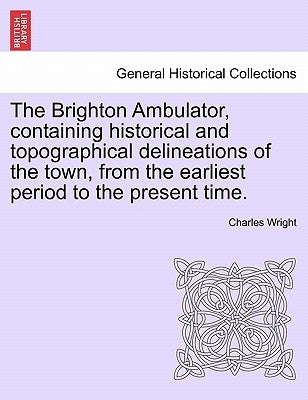 The Brighton Ambulator, Containing Historical and Topographical Delineations of the Town, from the Earliest Period to the Present Time. by Wright, Charles