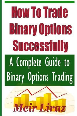 How to Trade Binary Options Successfully: A Complete Guide to Binary Options Trading by Liraz, Meir