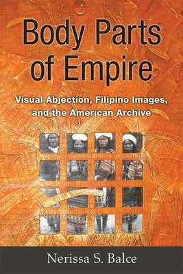 Body Parts of Empire: Visual Abjection, Filipino Images, and the American Archive by Balce, Nerissa